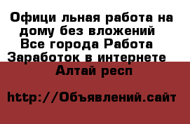 Официaльная работа на дому,без вложений - Все города Работа » Заработок в интернете   . Алтай респ.